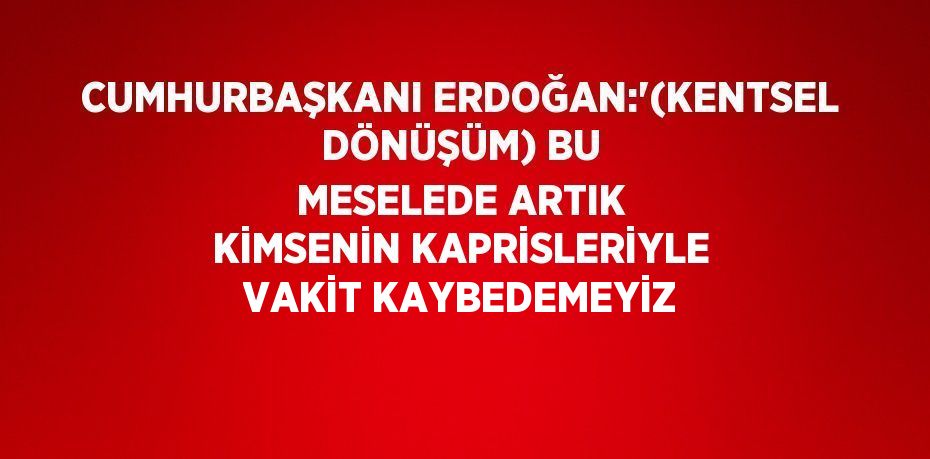 CUMHURBAŞKANI ERDOĞAN:'(KENTSEL DÖNÜŞÜM) BU MESELEDE ARTIK KİMSENİN KAPRİSLERİYLE VAKİT KAYBEDEMEYİZ