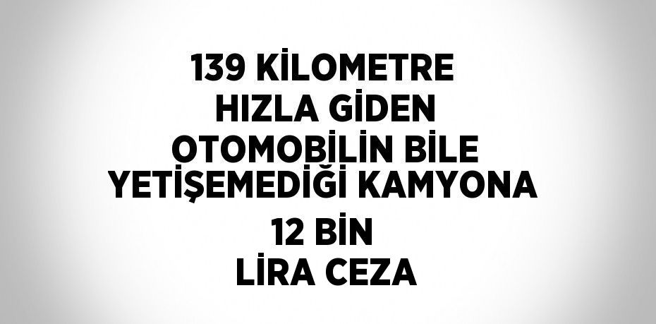139 KİLOMETRE HIZLA GİDEN OTOMOBİLİN BİLE YETİŞEMEDİĞİ KAMYONA 12 BİN LİRA CEZA