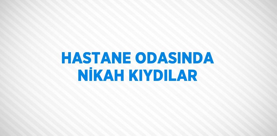 HASTANE ODASINDA NİKAH KIYDILAR
