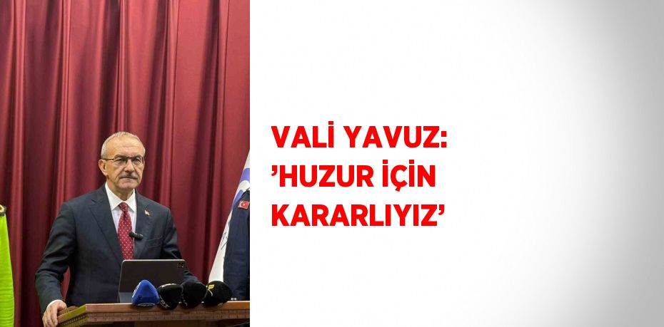 VALİ YAVUZ: ’HUZUR İÇİN KARARLIYIZ’