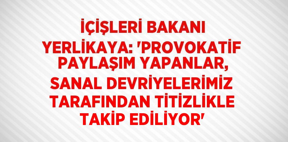 İÇİŞLERİ BAKANI YERLİKAYA: 'PROVOKATİF PAYLAŞIM YAPANLAR, SANAL DEVRİYELERİMİZ TARAFINDAN TİTİZLİKLE TAKİP EDİLİYOR'