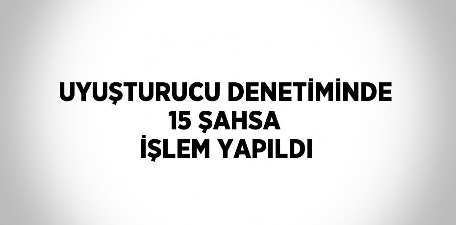 UYUŞTURUCU DENETİMİNDE 15 ŞAHSA İŞLEM YAPILDI