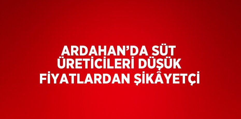 ARDAHAN’DA SÜT ÜRETİCİLERİ DÜŞÜK FİYATLARDAN ŞİKÂYETÇİ