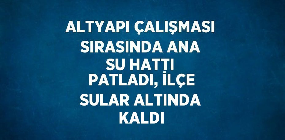 ALTYAPI ÇALIŞMASI SIRASINDA ANA SU HATTI PATLADI, İLÇE SULAR ALTINDA KALDI