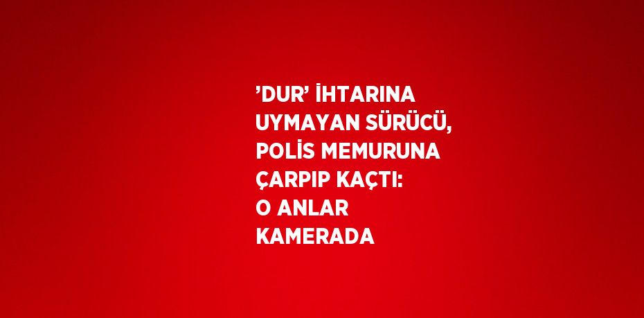 ’DUR’ İHTARINA UYMAYAN SÜRÜCÜ, POLİS MEMURUNA ÇARPIP KAÇTI: O ANLAR KAMERADA