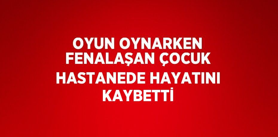 OYUN OYNARKEN FENALAŞAN ÇOCUK HASTANEDE HAYATINI KAYBETTİ