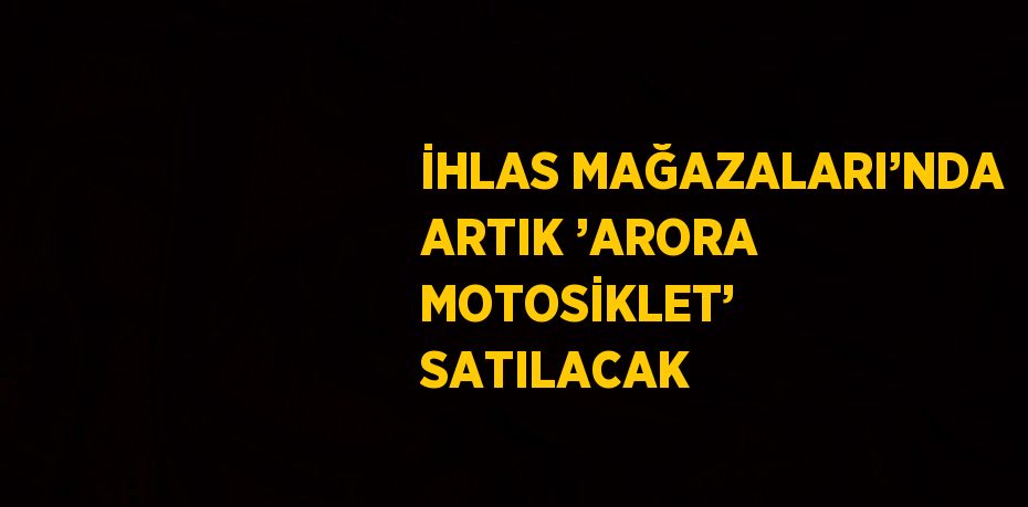 İHLAS MAĞAZALARI’NDA ARTIK ’ARORA MOTOSİKLET’ SATILACAK