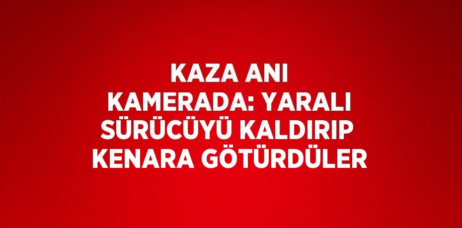 KAZA ANI KAMERADA: YARALI SÜRÜCÜYÜ KALDIRIP KENARA GÖTÜRDÜLER