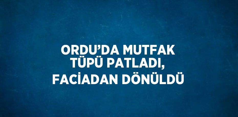 ORDU’DA MUTFAK TÜPÜ PATLADI, FACİADAN DÖNÜLDÜ