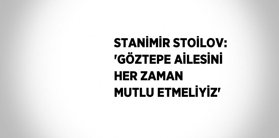 STANİMİR STOİLOV: 'GÖZTEPE AİLESİNİ HER ZAMAN MUTLU ETMELİYİZ'