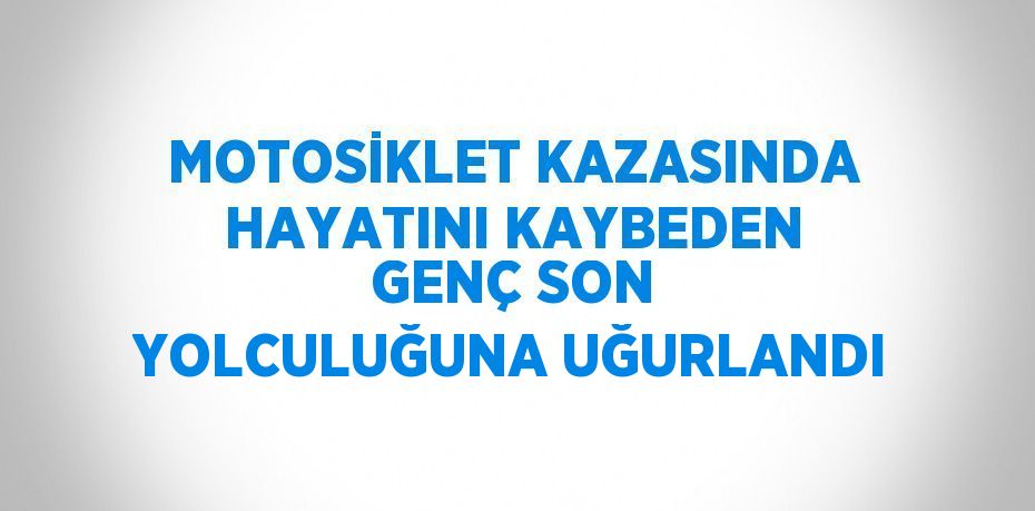 MOTOSİKLET KAZASINDA HAYATINI KAYBEDEN GENÇ SON YOLCULUĞUNA UĞURLANDI