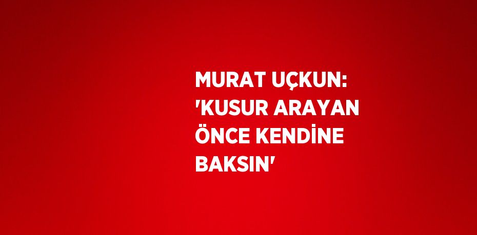 MURAT UÇKUN: 'KUSUR ARAYAN ÖNCE KENDİNE BAKSIN'