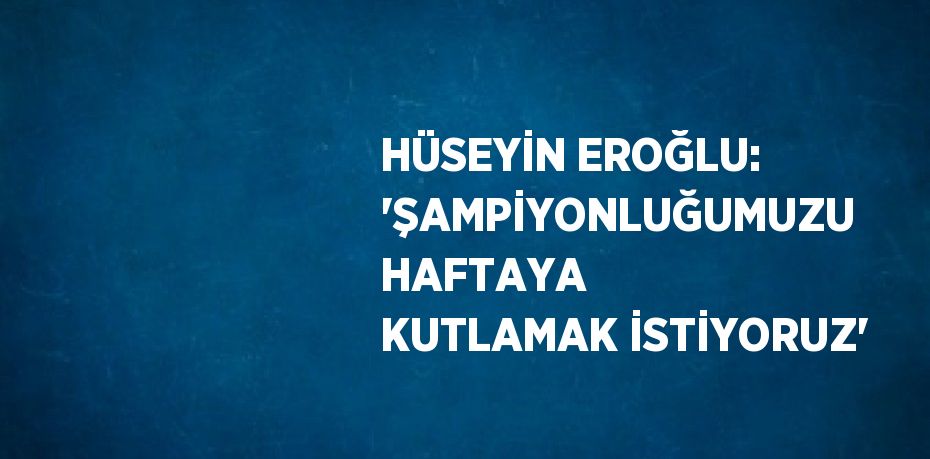 HÜSEYİN EROĞLU: 'ŞAMPİYONLUĞUMUZU HAFTAYA KUTLAMAK İSTİYORUZ'