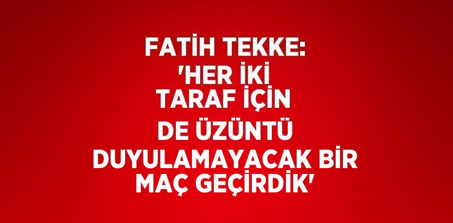 FATİH TEKKE: 'HER İKİ TARAF İÇİN DE ÜZÜNTÜ DUYULAMAYACAK BİR MAÇ GEÇİRDİK'