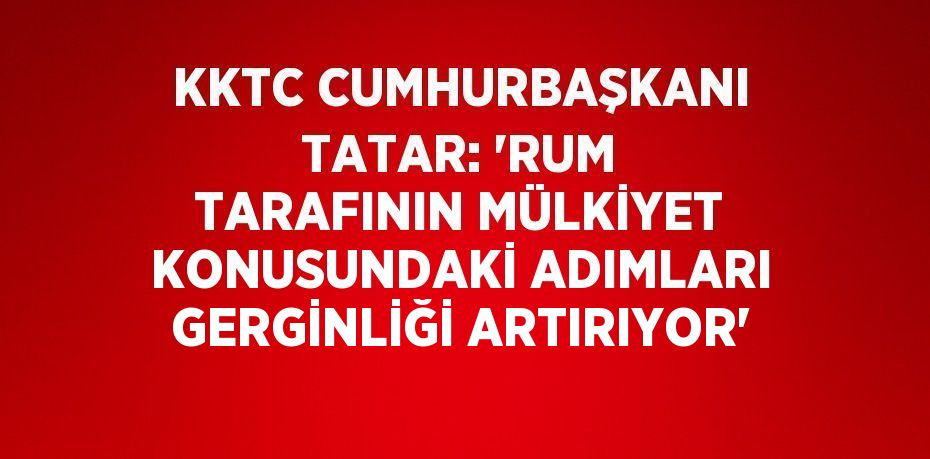 KKTC CUMHURBAŞKANI TATAR: 'RUM TARAFININ MÜLKİYET KONUSUNDAKİ ADIMLARI GERGİNLİĞİ ARTIRIYOR'