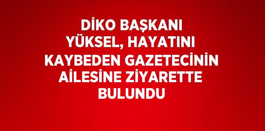 DİKO BAŞKANI YÜKSEL, HAYATINI KAYBEDEN GAZETECİNİN AİLESİNE ZİYARETTE BULUNDU