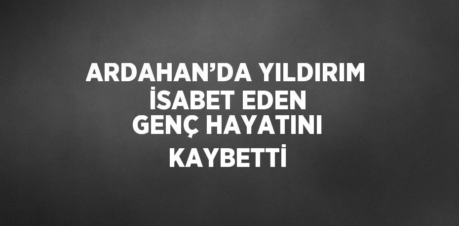 ARDAHAN’DA YILDIRIM İSABET EDEN GENÇ HAYATINI KAYBETTİ