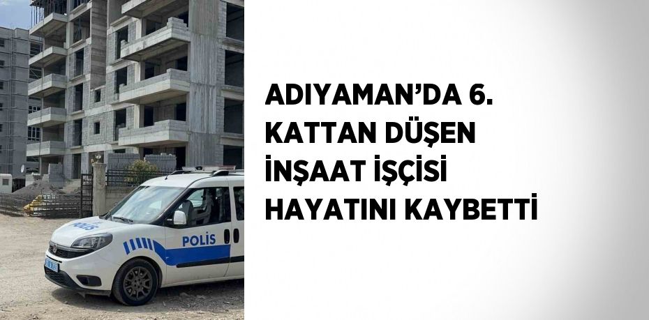ADIYAMAN’DA 6. KATTAN DÜŞEN İNŞAAT İŞÇİSİ HAYATINI KAYBETTİ