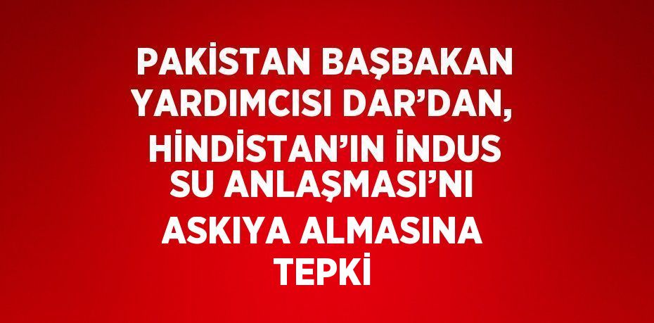PAKİSTAN BAŞBAKAN YARDIMCISI DAR’DAN, HİNDİSTAN’IN İNDUS SU ANLAŞMASI’NI ASKIYA ALMASINA TEPKİ