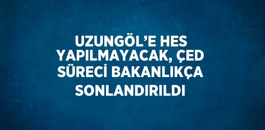 UZUNGÖL’E HES YAPILMAYACAK, ÇED SÜRECİ BAKANLIKÇA SONLANDIRILDI