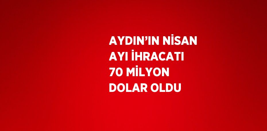 AYDIN’IN NİSAN AYI İHRACATI 70 MİLYON DOLAR OLDU