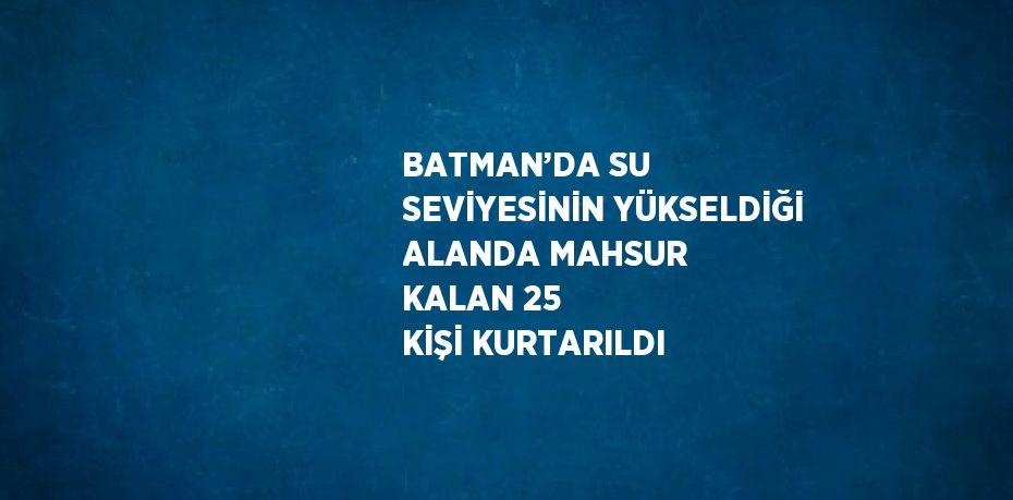 BATMAN’DA SU SEVİYESİNİN YÜKSELDİĞİ ALANDA MAHSUR KALAN 25 KİŞİ KURTARILDI