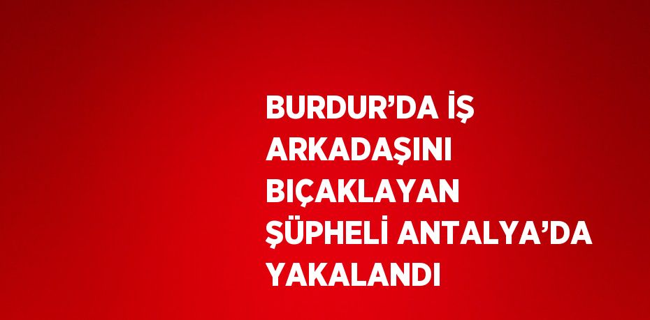 BURDUR’DA İŞ ARKADAŞINI BIÇAKLAYAN ŞÜPHELİ ANTALYA’DA YAKALANDI