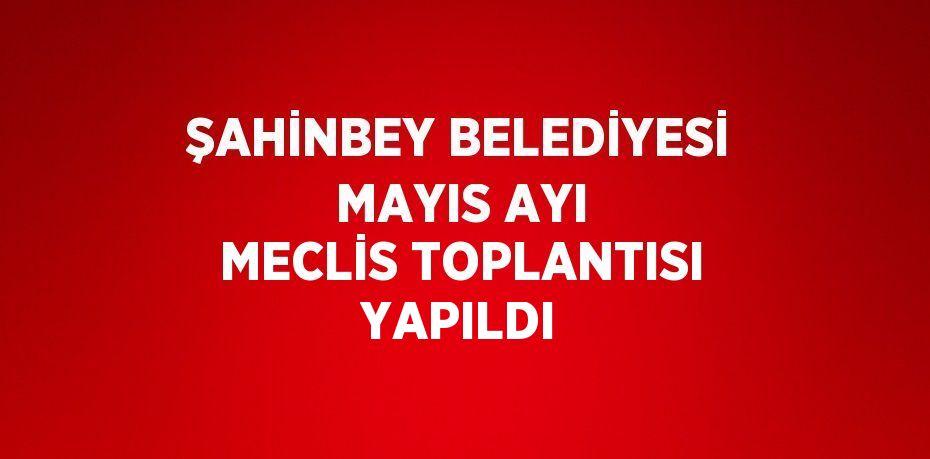 ŞAHİNBEY BELEDİYESİ MAYIS AYI MECLİS TOPLANTISI YAPILDI