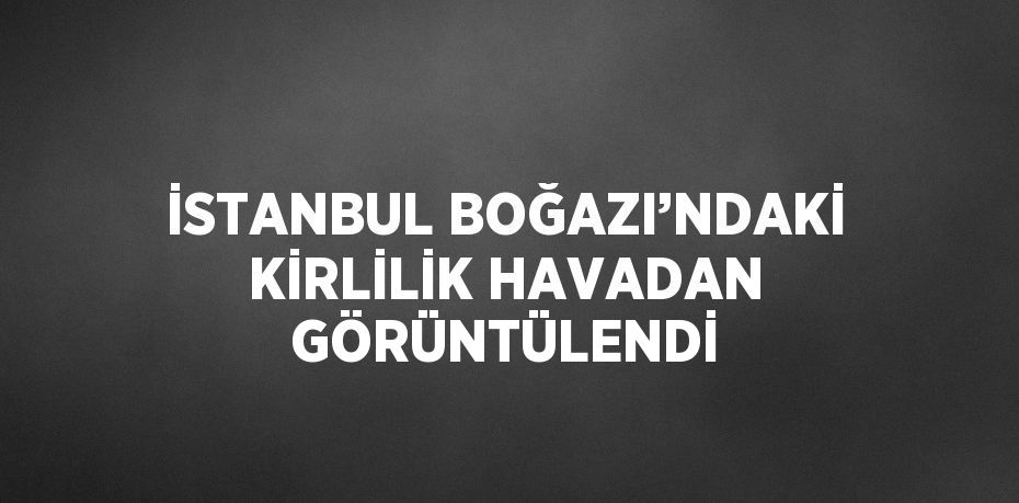 İSTANBUL BOĞAZI’NDAKİ KİRLİLİK HAVADAN GÖRÜNTÜLENDİ
