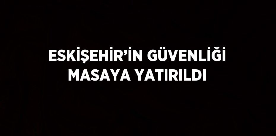 ESKİŞEHİR’İN GÜVENLİĞİ MASAYA YATIRILDI