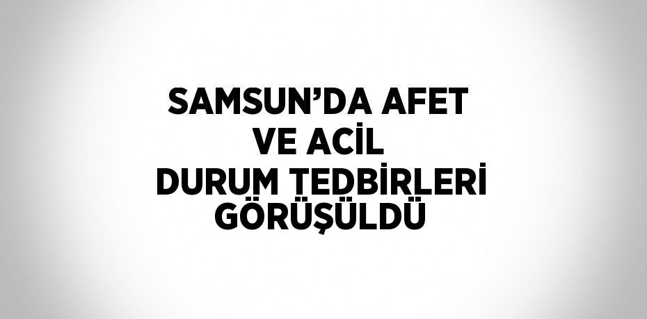 SAMSUN’DA AFET VE ACİL DURUM TEDBİRLERİ GÖRÜŞÜLDÜ
