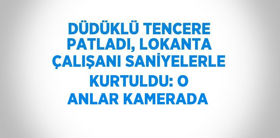 DÜDÜKLÜ TENCERE PATLADI, LOKANTA ÇALIŞANI SANİYELERLE KURTULDU: O ANLAR KAMERADA
