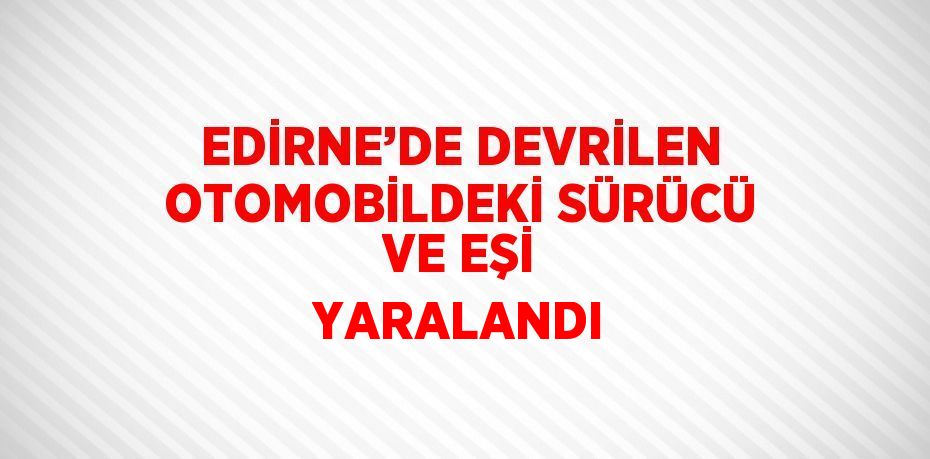 EDİRNE’DE DEVRİLEN OTOMOBİLDEKİ SÜRÜCÜ VE EŞİ YARALANDI