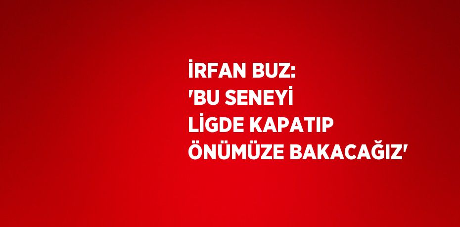 İRFAN BUZ: 'BU SENEYİ LİGDE KAPATIP ÖNÜMÜZE BAKACAĞIZ'