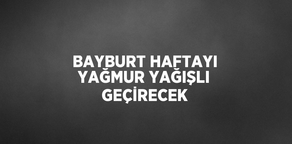 BAYBURT HAFTAYI YAĞMUR YAĞIŞLI GEÇİRECEK