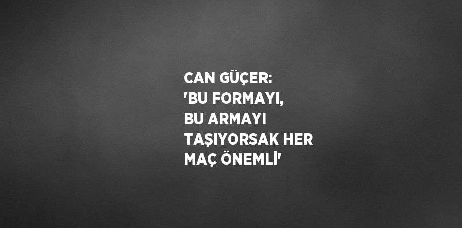 CAN GÜÇER: 'BU FORMAYI, BU ARMAYI TAŞIYORSAK HER MAÇ ÖNEMLİ'