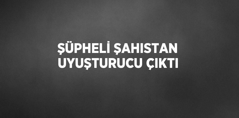 ŞÜPHELİ ŞAHISTAN UYUŞTURUCU ÇIKTI