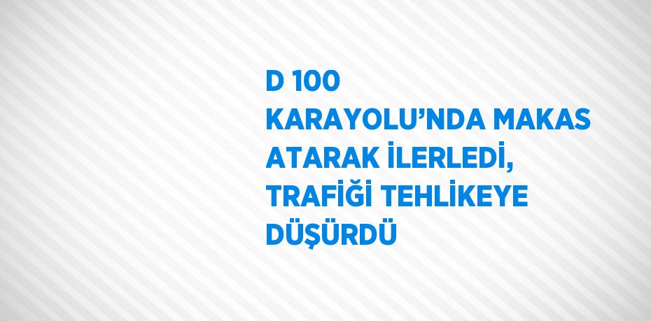 D 100 KARAYOLU’NDA MAKAS ATARAK İLERLEDİ, TRAFİĞİ TEHLİKEYE DÜŞÜRDÜ