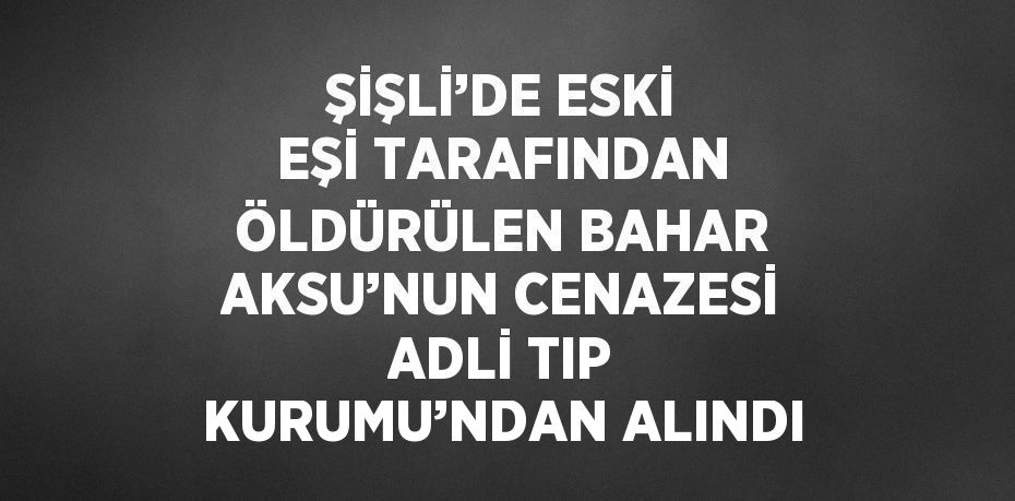 ŞİŞLİ’DE ESKİ EŞİ TARAFINDAN ÖLDÜRÜLEN BAHAR AKSU’NUN CENAZESİ ADLİ TIP KURUMU’NDAN ALINDI