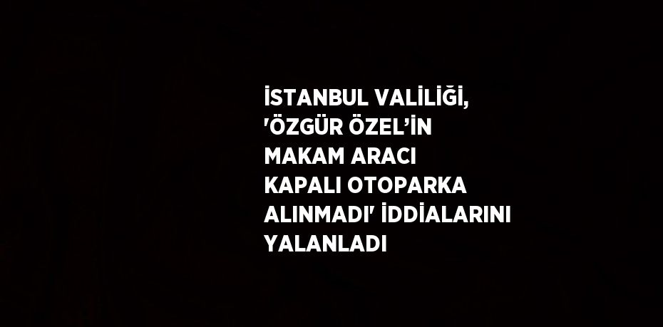 İSTANBUL VALİLİĞİ, 'ÖZGÜR ÖZEL’İN MAKAM ARACI KAPALI OTOPARKA ALINMADI' İDDİALARINI YALANLADI