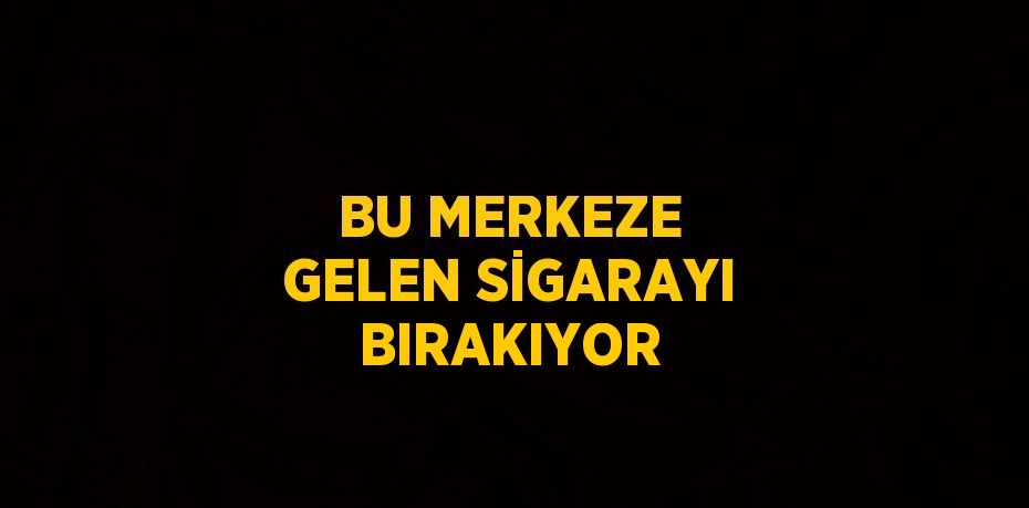 BU MERKEZE GELEN SİGARAYI BIRAKIYOR