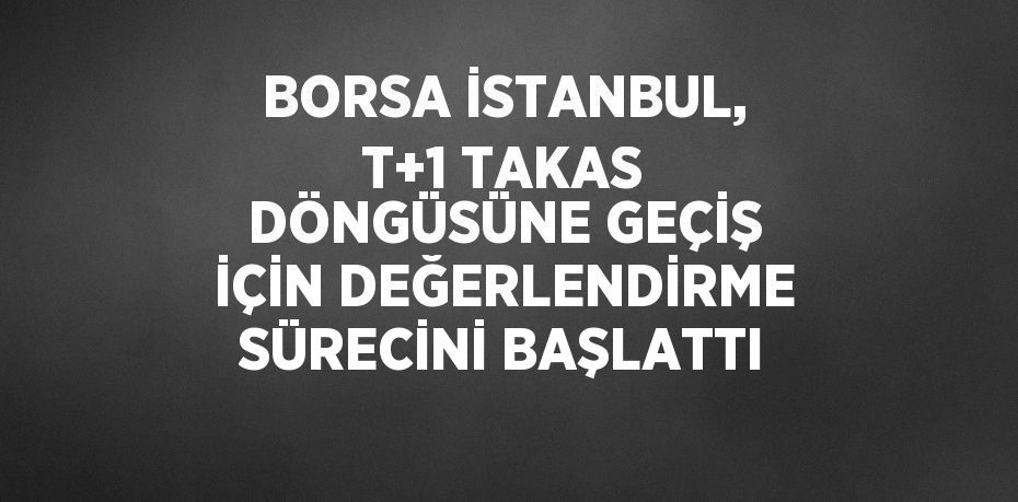 BORSA İSTANBUL, T+1 TAKAS DÖNGÜSÜNE GEÇİŞ İÇİN DEĞERLENDİRME SÜRECİNİ BAŞLATTI