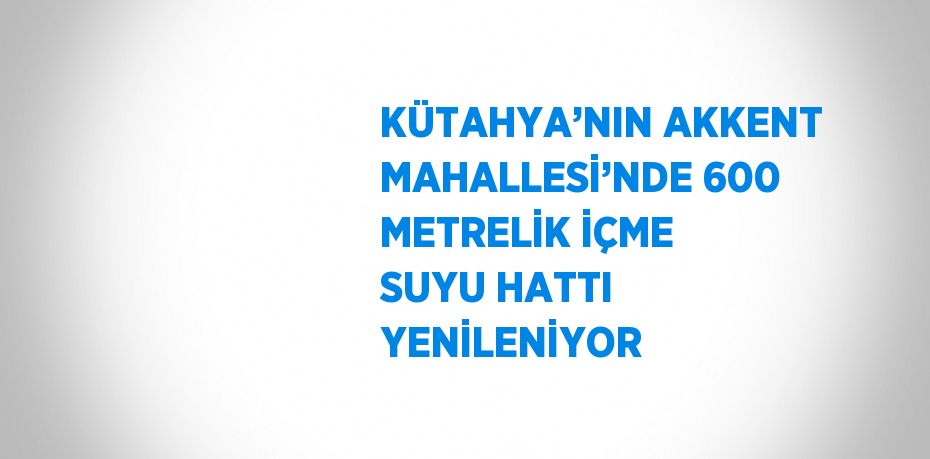 KÜTAHYA’NIN AKKENT MAHALLESİ’NDE 600 METRELİK İÇME SUYU HATTI YENİLENİYOR