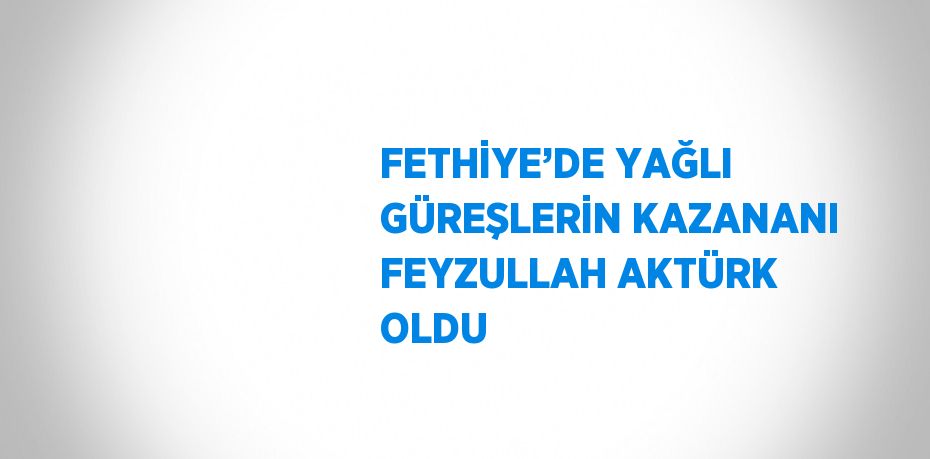FETHİYE’DE YAĞLI GÜREŞLERİN KAZANANI FEYZULLAH AKTÜRK OLDU