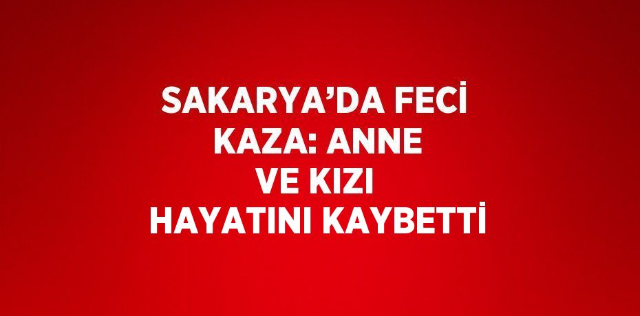 SAKARYA’DA FECİ KAZA: ANNE VE KIZI HAYATINI KAYBETTİ