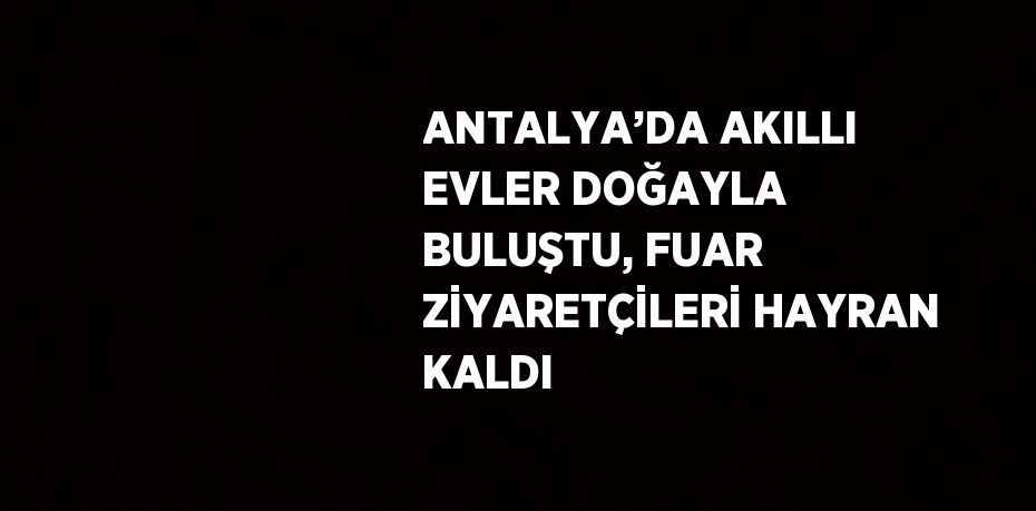 ANTALYA’DA AKILLI EVLER DOĞAYLA BULUŞTU, FUAR ZİYARETÇİLERİ HAYRAN KALDI