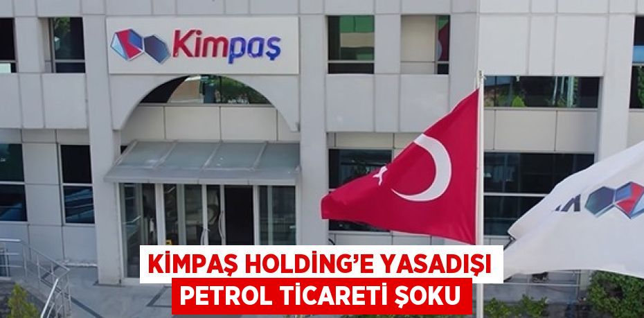 KİMPAŞ HOLDİNG’E YASADIŞI PETROL TİCARETİ ŞOKU