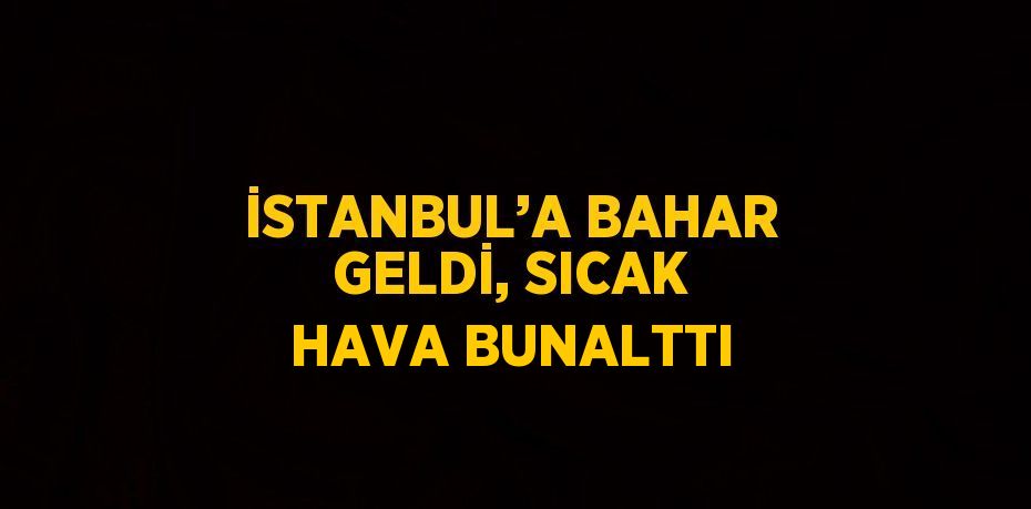İSTANBUL’A BAHAR GELDİ, SICAK HAVA BUNALTTI
