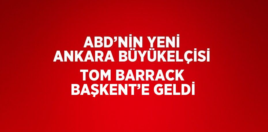 ABD’NİN YENİ ANKARA BÜYÜKELÇİSİ TOM BARRACK BAŞKENT’E GELDİ