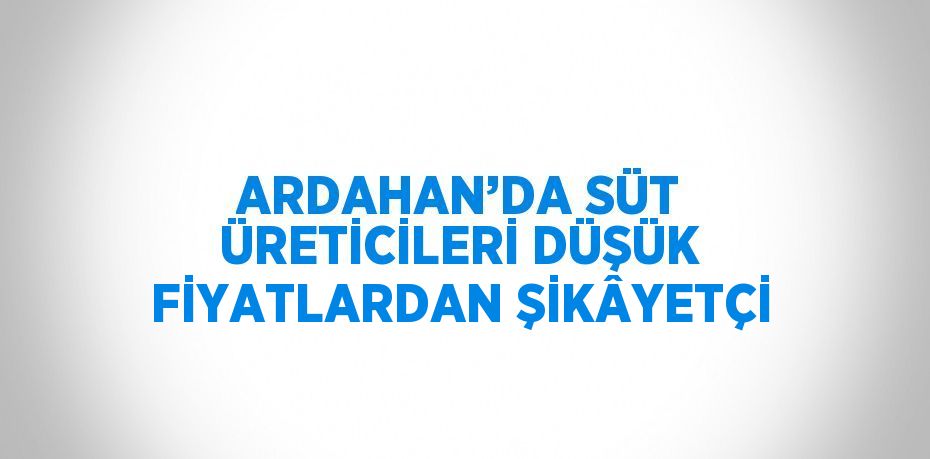 ARDAHAN’DA SÜT ÜRETİCİLERİ DÜŞÜK FİYATLARDAN ŞİKÂYETÇİ